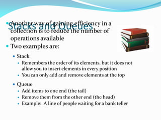 Stacks and Queues
 Another way of gaining efficiency in a
collection is to reduce the number of
operations available
 Two examples are:
 Stack
 Remembers the order of its elements, but it does not
allow you to insert elements in every position
 You can only add and remove elements at the top
 Queue
 Add items to one end (the tail)
 Remove them from the other end (the head)
 Example: A line of people waiting for a bank teller
 