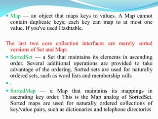  Map — an object that maps keys to values. A Map cannot
contain duplicate keys; each key can map to at most one
value. If you've used Hashtable.
The last two core collection interfaces are merely sorted
versions of Set and Map:
 SortedSet — a Set that maintains its elements in ascending
order. Several additional operations are provided to take
advantage of the ordering. Sorted sets are used for naturally
ordered sets, such as word lists and membership rolls
 .
 SortedMap — a Map that maintains its mappings in
ascending key order. This is the Map analog of SortedSet.
Sorted maps are used for naturally ordered collections of
key/value pairs, such as dictionaries and telephone directories
 