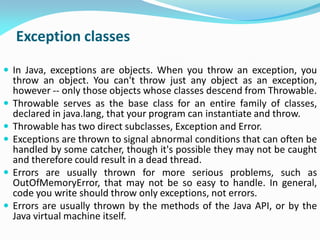 Exception classes
 In Java, exceptions are objects. When you throw an exception, you
throw an object. You can't throw just any object as an exception,
however -- only those objects whose classes descend from Throwable.
 Throwable serves as the base class for an entire family of classes,
declared in java.lang, that your program can instantiate and throw.
 Throwable has two direct subclasses, Exception and Error.
 Exceptions are thrown to signal abnormal conditions that can often be
handled by some catcher, though it's possible they may not be caught
and therefore could result in a dead thread.
 Errors are usually thrown for more serious problems, such as
OutOfMemoryError, that may not be so easy to handle. In general,
code you write should throw only exceptions, not errors.
 Errors are usually thrown by the methods of the Java API, or by the
Java virtual machine itself.
 