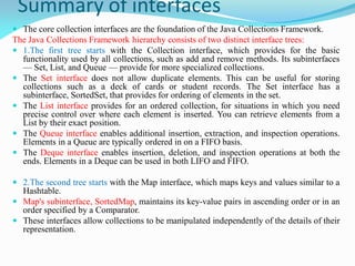 Summary of interfaces
 The core collection interfaces are the foundation of the Java Collections Framework.
The Java Collections Framework hierarchy consists of two distinct interface trees:
 1.The first tree starts with the Collection interface, which provides for the basic
functionality used by all collections, such as add and remove methods. Its subinterfaces
— Set, List, and Queue — provide for more specialized collections.
 The Set interface does not allow duplicate elements. This can be useful for storing
collections such as a deck of cards or student records. The Set interface has a
subinterface, SortedSet, that provides for ordering of elements in the set.
 The List interface provides for an ordered collection, for situations in which you need
precise control over where each element is inserted. You can retrieve elements from a
List by their exact position.
 The Queue interface enables additional insertion, extraction, and inspection operations.
Elements in a Queue are typically ordered in on a FIFO basis.
 The Deque interface enables insertion, deletion, and inspection operations at both the
ends. Elements in a Deque can be used in both LIFO and FIFO.
 2.The second tree starts with the Map interface, which maps keys and values similar to a
Hashtable.
 Map's subinterface, SortedMap, maintains its key-value pairs in ascending order or in an
order specified by a Comparator.
 These interfaces allow collections to be manipulated independently of the details of their
representation.
 