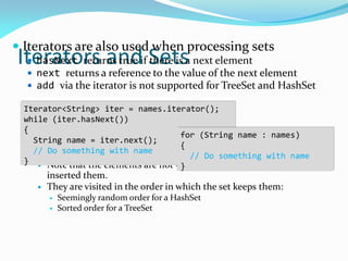 Iterators and Sets
 Iterators are also used when processing sets
 hasNext returns true if there is a next element
 next returns a reference to the value of the next element
 add via the iterator is not supported for TreeSet and HashSet
 Note that the elements are not visited in the order in which you
inserted them.
 They are visited in the order in which the set keeps them:
 Seemingly random order for a HashSet
 Sorted order for a TreeSet
Iterator<String> iter = names.iterator();
while (iter.hasNext())
{
String name = iter.next();
// Do something with name
}
for (String name : names)
{
// Do something with name
}
 