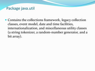 Package java.util
 Contains the collections framework, legacy collection
classes, event model, date and time facilities,
internationalization, and miscellaneous utility classes
(a string tokenizer, a random-number generator, and a
bit array).
 