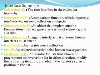 Interface Summary
 Collection<E>: The root interface in the collection
hierarchy.
 Comparator<T>: A comparison function, which imposes a
total ordering on some collection of objects.
 Enumeration<E>: An object that implements the
Enumeration interface generates a series of elements, one
at a time.
 EventListener: A tagging interface that all event listener
interfaces must extend.
 Iterator<E>: An iterator over a collection
 List<E>An ordered collection (also known as a sequence).
 ListIterator<E>: An iterator for lists that allows the
programmer to traverse the list in either direction, modify
the list during iteration, and obtain the iterator's current
position in the list.
 