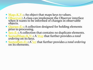  Map<K,V>: An object that maps keys to values.
 Observer: A class can implement the Observer interface
when it wants to be informed of changes in observable
objects.
 Queue<E>: A collection designed for holding elements
prior to processing.
 Set<E>: A collection that contains no duplicate elements.
 SortedMap<K,V>: A Map that further provides a total
ordering on its keys.
 SortedSet<E>: A Set that further provides a total ordering
on its elements.
 