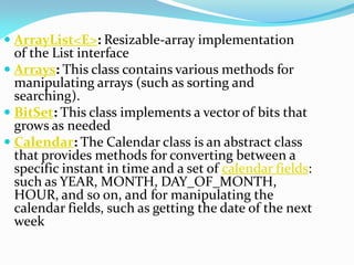  ArrayList<E>: Resizable-array implementation
of the List interface
 Arrays: This class contains various methods for
manipulating arrays (such as sorting and
searching).
 BitSet: This class implements a vector of bits that
grows as needed
 Calendar: The Calendar class is an abstract class
that provides methods for converting between a
specific instant in time and a set of calendar fields:
such as YEAR, MONTH, DAY_OF_MONTH,
HOUR, and so on, and for manipulating the
calendar fields, such as getting the date of the next
week
 
