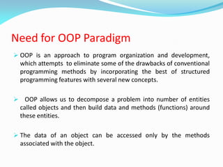 Need for OOP Paradigm
 OOP is an approach to program organization and development,
which attempts to eliminate some of the drawbacks of conventional
programming methods by incorporating the best of structured
programming features with several new concepts.
 OOP allows us to decompose a problem into number of entities
called objects and then build data and methods (functions) around
these entities.
 The data of an object can be accessed only by the methods
associated with the object.
 