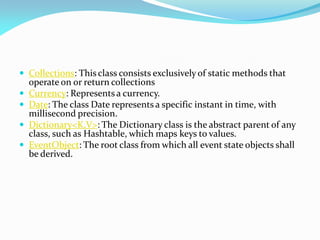  Collections: This class consists exclusively of static methods that
operate on or return collections
 Currency: Represents a currency.
 Date: The class Date represents a specific instant in time, with
millisecond precision.
 Dictionary<K,V>: The Dictionary class is the abstract parent of any
class, such as Hashtable, which maps keys to values.
 EventObject: The root class from which all event state objects shall
be derived.
 