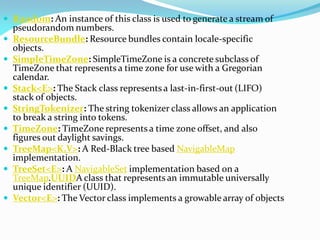  Random: An instance of this class is used to generate a stream of
pseudorandom numbers.
 ResourceBundle: Resource bundles contain locale-specific
objects.
 SimpleTimeZone: SimpleTimeZone is a concrete subclass of
TimeZone that represents a time zone for use with a Gregorian
calendar.
 Stack<E>: The Stack class represents a last-in-first-out (LIFO)
stack of objects.
 StringTokenizer: The string tokenizer class allows an application
to break a string into tokens.
 TimeZone: TimeZone represents a time zone offset, and also
figures out daylight savings.
 TreeMap<K,V>: A Red-Black tree based NavigableMap
implementation.
 TreeSet<E>: A NavigableSet implementation based on a
TreeMap.UUIDA class that represents an immutable universally
unique identifier (UUID).
 Vector<E>: The Vector class implements a growable array of objects
 