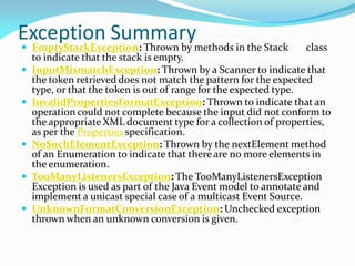 Exception Summary
 EmptyStackException: Thrown by methods in the Stack class
to indicate that the stack is empty.
 InputMismatchException: Thrown by a Scanner to indicate that
the token retrieved does not match the pattern for the expected
type, or that the token is out of range for the expected type.
 InvalidPropertiesFormatException: Thrown to indicate that an
operation could not complete because the input did not conform to
the appropriate XML document type for a collection of properties,
as per the Properties specification.
 NoSuchElementException: Thrown by the nextElement method
of an Enumeration to indicate that there are no more elements in
the enumeration.
 TooManyListenersException: The TooManyListenersException
Exception is used as part of the Java Event model to annotate and
implement a unicast special case of a multicast Event Source.
 UnknownFormatConversionException: Unchecked exception
thrown when an unknown conversion is given.
 