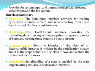  Provides for system input and output through data streams,
serialization and the file system.
Interface Summary
 DataInput The DataInput interface provides for reading
bytes from a binary stream and reconstructing from them
data in any of the Java primitive types.
 DataOutputThe DataOutput interface provides for
converting data from any of the Java primitive types to a series
of bytes and writing these bytes to a binary stream
 .Externalizable Only the identity of the class of an
Externalizable instance is written in the serialization stream
and it is the responsibility of the class to save and restore the
contents of its instances.
 SerializableSerializability of a class is enabled by the class
implementing the java.io.Serializable interface.
 