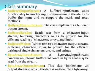 Class Summary
 BufferedInputStream: A BufferedInputStream adds
functionality to another input stream-namely, the ability to
buffer the input and to support the mark and reset
methods.
 BufferedOutputStream: The class implements a buffered
output stream.
 BufferedReader: Reads text from a character-input
stream, buffering characters so as to provide for the
efficient reading of characters, arrays, and lines.
 BufferedWriter: Writes text to a character-output stream,
buffering characters so as to provide for the efficient
writing of single characters, arrays, and strings
 ByteArrayInputStream: A ByteArrayInputStream
contains an internal buffer that contains bytes that may be
read from the stream.
 ByteArrayOutputStream: This class implements an
output stream in which the data is written into a byte array.
 