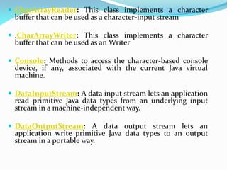  CharArrayReader: This class implements a character
buffer that can be used as a character-input stream
 .CharArrayWriter: This class implements a character
buffer that can be used as an Writer
 Console: Methods to access the character-based console
device, if any, associated with the current Java virtual
machine.
 DataInputStream: A data input stream lets an application
read primitive Java data types from an underlying input
stream in a machine-independent way.
 DataOutputStream: A data output stream lets an
application write primitive Java data types to an output
stream in a portable way.
 