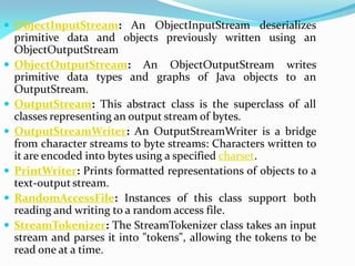  ObjectInputStream: An ObjectInputStream deserializes
primitive data and objects previously written using an
ObjectOutputStream
 ObjectOutputStream: An ObjectOutputStream writes
primitive data types and graphs of Java objects to an
OutputStream.
 OutputStream: This abstract class is the superclass of all
classes representing an output stream of bytes.
 OutputStreamWriter: An OutputStreamWriter is a bridge
from character streams to byte streams: Characters written to
it are encoded into bytes using a specified charset.
 PrintWriter: Prints formatted representations of objects to a
text-output stream.
 RandomAccessFile: Instances of this class support both
reading and writing to a random access file.
 StreamTokenizer: The StreamTokenizer class takes an input
stream and parses it into "tokens", allowing the tokens to be
read one at a time.
 