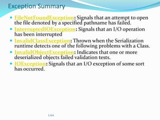 Exception Summary
 FileNotFoundException: Signals that an attempt to open
the file denoted by a specified pathname has failed.
 InterruptedIOException: Signals that an I/O operation
has been interrupted
 InvalidClassException: Thrown when the Serialization
runtime detects one of the following problems with a Class.
 InvalidObjectException: Indicates that one or more
deserialized objects failed validation tests.
 IOException: Signals that an I/O exception of some sort
has occurred.
L 8.6
 