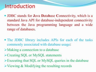 Introduction
 JDBC stands for Java Database Connectivity, which is a
standard Java API for database-independent connectivity
between the Java programming language and a wide
range of databases.
 The JDBC library includes APIs for each of the tasks
commonly associated with database usage:
Making a connection to a database
Creating SQL or MySQL statements
Executing that SQL or MySQL queries in the database
Viewing & Modifying the resulting records
 
