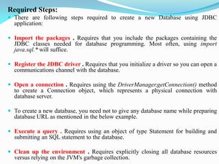 Required Steps:
 There are following steps required to create a new Database using JDBC
application:
 Import the packages . Requires that you include the packages containing the
JDBC classes needed for database programming. Most often, using import
java.sql.* will suffice.
 Register the JDBC driver . Requires that you initialize a driver so you can open a
communications channel with the database.
 Open a connection . Requires using the DriverManager.getConnection() method
to create a Connection object, which represents a physical connection with
database server.
 To create a new database, you need not to give any database name while preparing
database URL as mentioned in the below example.
 Execute a query . Requires using an object of type Statement for building and
submitting an SQL statement to the database.
 Clean up the environment . Requires explicitly closing all database resources
versus relying on the JVM's garbage collection.
 