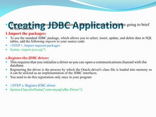 Creating JDBC Application
 There are six steps involved in building a JDBC application which I'm going to brief
in this tutorial:
1.Import the packages:
 To use the standard JDBC package, which allows you to select, insert, update, and delete data in SQL
tables, add the following imports to your source code:
 //STEP 1. Import required packages
 Syntax :import java.sql.*;
2.Register the JDBC driver:
 This requires that you initializea driver so you can open a communications channel with the
database.
 Registering the driver is the process by which the Oracle driver's class file is loaded into memory so
it can be utilized as an implementation of the JDBC interfaces.
 You need to do this registration only once in your program
 //STEP 2: Register JDBC driver
 Syntax:Class.forName("com.mysql.jdbc.Driver");
 