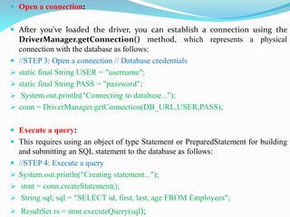  Open a connection:
 After you've loaded the driver, you can establish a connection using the
DriverManager.getConnection() method, which represents a physical
connection with the database as follows:
 //STEP 3: Open a connection // Database credentials
 static final String USER = "username";
 static final String PASS = "password";
 System.out.println("Connecting to database...");
 conn = DriverManager.getConnection(DB_URL,USER,PASS);
 Execute a query:
 This requires using an object of type Statement or PreparedStatement for building
and submitting an SQL statement to the database as follows:
 //STEP 4: Execute a query
 System.out.println("Creating statement...");
 stmt = conn.createStatement();
 String sql; sql = "SELECT id, first, last, age FROM Employees";
 ResultSet rs = stmt.executeQuery(sql);
 