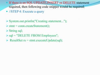  If there is an SQL UPDATE,INSERT or DELETE statement
required, then following code snippet would be required:
 //STEP 4: Execute a query
 System.out.println("Creating statement...");
 stmt = conn.createStatement();
 String sql;
 sql = "DELETE FROM Employees";
 ResultSet rs = stmt.executeUpdate(sql);
 