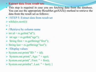  Extract data from result set:
 This step is required in case you are fetching data from the database.
You can use the appropriate ResultSet.getXXX() method to retrieve the
data from the result set as follows:
 //STEP 5: Extract data from result set
 while(rs.next())
 {
 //Retrieve by column name
 int id = rs.getInt("id");
 int age = rs.getInt("age");
 String first = rs.getString("first");
 String last = rs.getString("last");
 //Display values
 System.out.print("ID: " + id);
 System.out.print(", Age: " + age);
 System.out.print(", First: " + first);
 System.out.println(", Last: " + last); }
 