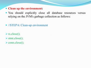  Clean up the environment:
 You should explicitly close all database resources versus
relying on the JVM's garbage collection as follows:
 //STEP 6: Clean-up environment
 rs.close();
 stmt.close();
 conn.close();
 