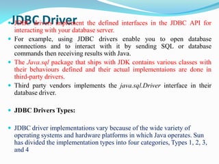 JDBC Driver
 JDBC drivers implement the defined interfaces in the JDBC API for
interacting with your database server.
 For example, using JDBC drivers enable you to open database
connections and to interact with it by sending SQL or database
commands then receiving results with Java.
 The Java.sql package that ships with JDK contains various classes with
their behaviours defined and their actual implementaions are done in
third-party drivers.
 Third party vendors implements the java.sql.Driver interface in their
database driver.
 JDBC Drivers Types:
 JDBC driver implementations vary because of the wide variety of
operating systems and hardware platforms in which Java operates. Sun
has divided the implementation types into four categories, Types 1, 2, 3,
and 4
 