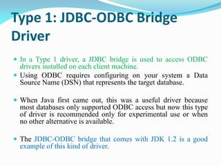 Type 1: JDBC-ODBC Bridge
Driver
 In a Type 1 driver, a JDBC bridge is used to access ODBC
drivers installed on each client machine.
 Using ODBC requires configuring on your system a Data
Source Name (DSN) that represents the target database.
 When Java first came out, this was a useful driver because
most databases only supported ODBC access but now this type
of driver is recommended only for experimental use or when
no other alternative is available.
 The JDBC-ODBC bridge that comes with JDK 1.2 is a good
example of this kind of driver.
 
