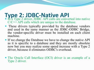 Type 2: JDBC-Native API
 In a Type 2 driver, JDBC API calls are converted into native
C/C++ API calls which are unique to the database.
 These drivers typically provided by the database vendors
and used in the same manner as the JDBC-ODBC Bridge,
the vendor-specific driver must be installed on each client
machine.
 If we change the Database we have to change the native API
as it is specific to a database and they are mostly obsolete
now but you may realize some speed increase with a Type 2
driver, because it eliminates ODBC's overhead.
 The Oracle Call Interface (OCI) driver is an example of a
Type 2 driver.
 