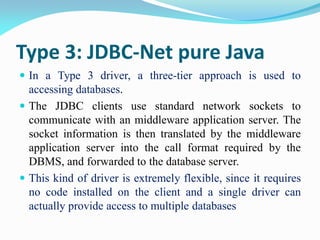 Type 3: JDBC-Net pure Java
 In a Type 3 driver, a three-tier approach is used to
accessing databases.
 The JDBC clients use standard network sockets to
communicate with an middleware application server. The
socket information is then translated by the middleware
application server into the call format required by the
DBMS, and forwarded to the database server.
 This kind of driver is extremely flexible, since it requires
no code installed on the client and a single driver can
actually provide access to multiple databases
 