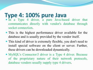 Type 4: 100% pure Java
 In a Type 4 driver, a pure Java-based driver that
communicates directly with vendor's database through
socket connection.
 This is the highest performance driver available for the
database and is usually provided by the vendor itself.
 This kind of driver is extremely flexible, you don't need to
install special software on the client or server. Further,
these drivers can be downloaded dynamically.
 MySQL's Connector/J driver is a Type 4 driver. Because
of the proprietary nature of their network protocols,
database vendors usually supply type 4 drivers.
 