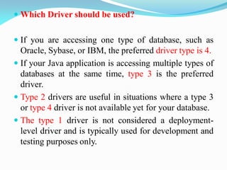  Which Driver should be used?
 If you are accessing one type of database, such as
Oracle, Sybase, or IBM, the preferred driver type is 4.
 If your Java application is accessing multiple types of
databases at the same time, type 3 is the preferred
driver.
 Type 2 drivers are useful in situations where a type 3
or type 4 driver is not available yet for your database.
 The type 1 driver is not considered a deployment-
level driver and is typically used for development and
testing purposes only.
 