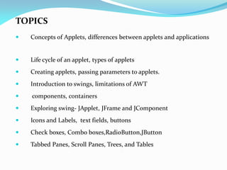 TOPICS
 Concepts of Applets, differences between applets and applications
 Life cycle of an applet, types of applets
 Creating applets, passing parameters to applets.
 Introduction to swings, limitations of AWT
 components, containers
 Exploring swing- JApplet, JFrame and JComponent
 Icons and Labels, text fields, buttons
 Check boxes, Combo boxes,RadioButton,JButton
 Tabbed Panes, Scroll Panes, Trees, and Tables
 