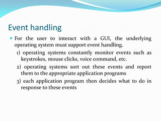 Event handling
 For the user to interact with a GUI, the underlying
operating system must support event handling.
1) operating systems constantly monitor events such as
keystrokes, mouse clicks, voice command, etc.
2) operating systems sort out these events and report
them to the appropriate application programs
3) each application program then decides what to do in
response to these events
 