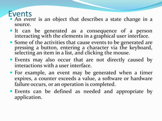 Events
 An event is an object that describes a state change in a
source.
 It can be generated as a consequence of a person
interacting with the elements in a graphical user interface.
 Some of the activities that cause events to be generated are
pressing a button, entering a character via the keyboard,
selecting an item in a list, and clicking the mouse.
 Events may also occur that are not directly caused by
interactions with a user interface.
 For example, an event may be generated when a timer
expires, a counter exceeds a value, a software or hardware
failure occurs, or an operation is completed.
 Events can be defined as needed and appropriate by
application.
 