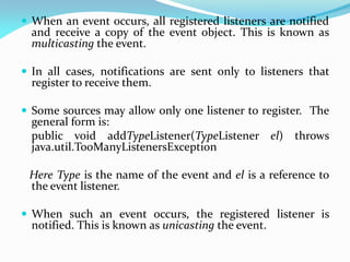 When an event occurs, all registered listeners are notified
and receive a copy of the event object. This is known as
multicasting the event.
 In all cases, notifications are sent only to listeners that
register to receive them.
 Some sources may allow only one listener to register. The
general form is:
public void addTypeListener(TypeListener el) throws
java.util.TooManyListenersException
Here Type is the name of the event and el is a reference to
the event listener.
 When such an event occurs, the registered listener is
notified. This is known as unicasting the event.
 