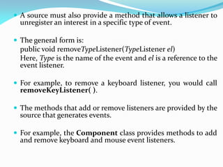  A source must also provide a method that allows a listener to
unregister an interest in a specific type of event.
 The general form is:
public void removeTypeListener(TypeListener el)
Here, Type is the name of the event and el is a reference to the
event listener.
 For example, to remove a keyboard listener, you would call
removeKeyListener( ).
 The methods that add or remove listeners are provided by the
source that generates events.
 For example, the Component class provides methods to add
and remove keyboard and mouse event listeners.
 