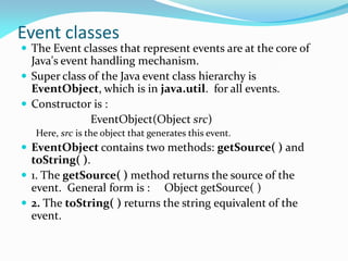 Event classes
 The Event classes that represent events are at the core of
Java's event handling mechanism.
 Super class of the Java event class hierarchy is
EventObject, which is in java.util. for all events.
 Constructor is :
EventObject(Object src)
Here, src is the object that generates this event.
 EventObject contains two methods: getSource( ) and
toString( ).
 1. The getSource( ) method returns the source of the
event. General form is : Object getSource( )
 2. The toString( ) returns the string equivalent of the
event.
 