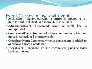 Event Classes in java.awt.event
 ActionEvent: Generated when a button is pressed, a list
item is double clicked, or a menu item is selected.
 AdjustmentEvent: Generated when a scroll bar is
manipulated.
 ComponentEvent: Generated when a component is hidden,
moved, resized, or becomes visible.
 ContainerEvent: Generated when a component is added to
or removed from a container.
 FocusEvent: Generated when a component gains or loses
keyboard focus.
 