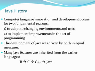 Java History
 Computer language innovation and development occurs
for two fundamental reasons:
1) to adapt to changing environments and uses
2) to implement improvements in the art of
programming
 The development of Java was driven by both in equal
measures.
 Many Java features are inherited from the earlier
languages:
B  C  C++  Java
 