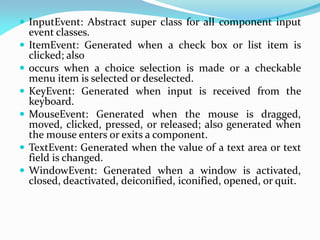  InputEvent: Abstract super class for all component input
event classes.
 ItemEvent: Generated when a check box or list item is
clicked; also
 occurs when a choice selection is made or a checkable
menu item is selected or deselected.
 KeyEvent: Generated when input is received from the
keyboard.
 MouseEvent: Generated when the mouse is dragged,
moved, clicked, pressed, or released; also generated when
the mouse enters or exits a component.
 TextEvent: Generated when the value of a text area or text
field is changed.
 WindowEvent: Generated when a window is activated,
closed, deactivated, deiconified, iconified, opened, or quit.
 