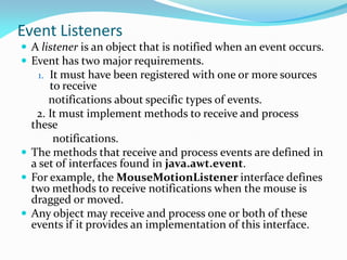 Event Listeners
 A listener is an object that is notified when an event occurs.
 Event has two major requirements.
1. It must have been registered with one or more sources
to receive
notifications about specific types of events.
2. It must implement methods to receive and process
these
notifications.
 The methods that receive and process events are defined in
a set of interfaces found in java.awt.event.
 For example, the MouseMotionListener interface defines
two methods to receive notifications when the mouse is
dragged or moved.
 Any object may receive and process one or both of these
events if it provides an implementation of this interface.
 