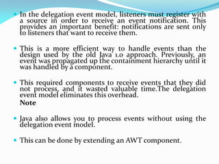  In the delegation event model, listeners must register with
a source in order to receive an event notification. This
provides an important benefit: notifications are sent only
to listeners that want to receive them.
 This is a more efficient way to handle events than the
design used by the old Java 1.0 approach. Previously, an
event was propagated up the containment hierarchy until it
was handled by a component.
 This required components to receive events that they did
not process, and it wasted valuable time.The delegation
event model eliminates this overhead.
Note
 Java also allows you to process events without using the
delegation event model.
 This can be done by extending an AWT component.
 