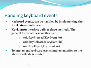 Handling keyboard events
 Keyboard events, can be handled by implementing the
KeyListener interface.
 KeyListner interface defines three methods. The
general forms of these methods are :
1. void keyPressed(KeyEvent ke)
2. void keyReleased(KeyEvent ke)
3. void keyTyped(KeyEvent ke)
 To implement keyboard events implementation to the
above methods is needed.
L 3.2
 