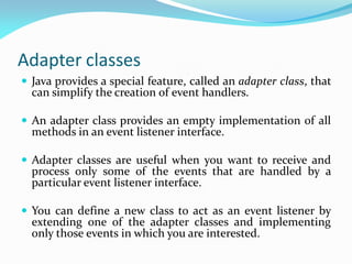 Adapter classes
 Java provides a special feature, called an adapter class, that
can simplify the creation of event handlers.
 An adapter class provides an empty implementation of all
methods in an event listener interface.
 Adapter classes are useful when you want to receive and
process only some of the events that are handled by a
particular event listener interface.
 You can define a new class to act as an event listener by
extending one of the adapter classes and implementing
only those events in which you are interested.
 