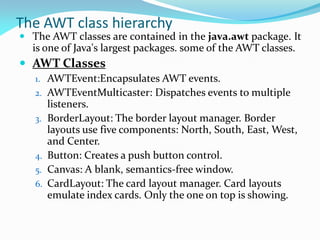 The AWT class hierarchy
 The AWT classes are contained in the java.awt package. It
is one of Java's largest packages. some of the AWT classes.
 AWT Classes
1. AWTEvent:Encapsulates AWT events.
2. AWTEventMulticaster: Dispatches events to multiple
listeners.
3. BorderLayout: The border layout manager. Border
layouts use five components: North, South, East, West,
and Center.
4. Button: Creates a push button control.
5. Canvas: A blank, semantics-free window.
6. CardLayout: The card layout manager. Card layouts
emulate index cards. Only the one on top is showing.
 