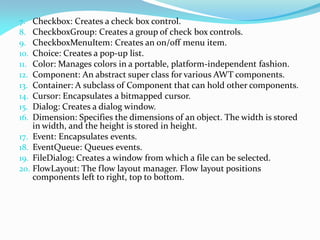 7. Checkbox: Creates a check box control.
8. CheckboxGroup: Creates a group of check box controls.
9. CheckboxMenuItem: Creates an on/off menu item.
10. Choice: Creates a pop-up list.
11. Color: Manages colors in a portable, platform-independent fashion.
12. Component: An abstract super class for various AWT components.
13. Container: A subclass of Component that can hold other components.
14. Cursor: Encapsulates a bitmapped cursor.
15. Dialog: Creates a dialog window.
16. Dimension: Specifies the dimensions of an object. The width is stored
in width, and the height is stored in height.
17. Event: Encapsulates events.
18. EventQueue: Queues events.
19. FileDialog: Creates a window from which a file can be selected.
20. FlowLayout: The flow layout manager. Flow layout positions
components left to right, top to bottom.
 