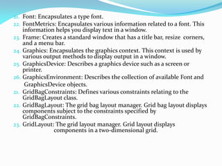 21. Font: Encapsulates a type font.
22. FontMetrics: Encapsulates various information related to a font. This
information helps you display text in a window.
23. Frame: Creates a standard window that has a title bar, resize corners,
and a menu bar.
24. Graphics: Encapsulates the graphics context. This context is used by
various output methods to display output in a window.
25. GraphicsDevice: Describes a graphics device such as a screen or
printer.
26. GraphicsEnvironment: Describes the collection of available Font and
GraphicsDevice objects.
21. GridBagConstraints: Defines various constraints relating to the
GridBagLayout class.
22. GridBagLayout: The grid bag layout manager. Grid bag layout displays
components subject to the constraints specified by
GridBagConstraints.
23. GridLayout: The grid layout manager. Grid layout displays
components in a two-dimensional grid.
 