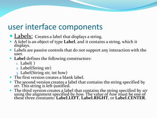 user interface components
 Labels: Creates a label that displays a string.
 A label is an object of type Label, and it contains a string, which it
displays.
 Labels are passive controls that do not support any interaction with the
user.
 Label defines the following constructors:
1. Label( )
2. Label(String str)
3. Label(String str, int how)
 The first version creates a blank label.
 The second version creates a label that contains the string specified by
str. This string is left-justified.
 The third version creates a label that contains the string specified by str
using the alignment specified by how. The value of how must be one of
these three constants: Label.LEFT, Label.RIGHT, or Label.CENTER.
 