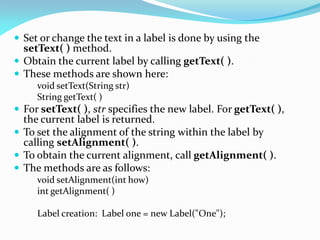  Set or change the text in a label is done by using the
setText( ) method.
 Obtain the current label by calling getText( ).
 These methods are shown here:
void setText(String str)
String getText( )
 For setText( ), str specifies the new label. For getText( ),
the current label is returned.
 To set the alignment of the string within the label by
calling setAlignment( ).
 To obtain the current alignment, call getAlignment( ).
 The methods are as follows:
void setAlignment(int how)
int getAlignment( )
Label creation: Label one = new Label("One");
 