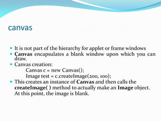 canvas
 It is not part of the hierarchy for applet or frame windows
 Canvas encapsulates a blank window upon which you can
draw.
 Canvas creation:
Canvas c = new Canvas();
Image test = c.createImage(200, 100);
 This creates an instance of Canvas and then calls the
createImage( ) method to actually make an Image object.
At this point, the image is blank.
 